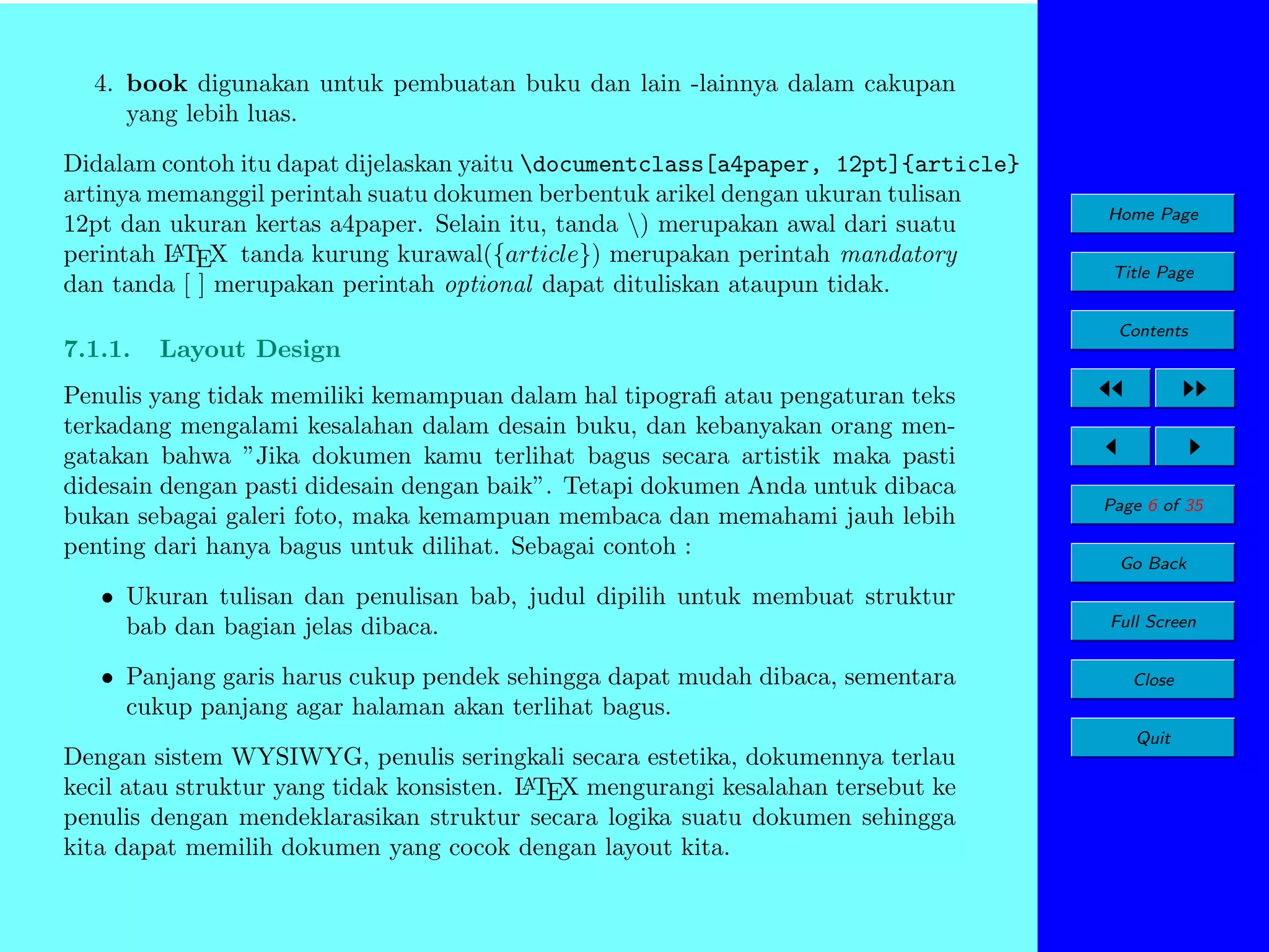 4. book digunakan untuk pembuatan buku dan lain -lainnya dalam cakupan
yang lebih luas.
Didalam contoh itu dapat dijelaskan yaitu documentclass[a4paper, 12pt]{article}
artinya memanggil perintah suatu dokumen berbentuk arikel dengan ukuran tulisan
12pt dan ukuran kertas a4paper. Selain itu, tanda ) merupakan awal dari suatu
A
perintah L TEX tanda kurung kurawal({article}) merupakan perintah mandatory
dan tanda [ ] merupakan perintah optional dapat dituliskan ataupun tidak.
7.1.1.

Layout Design

Penulis yang tidak memiliki kemampuan dalam hal tipograﬁ atau pengaturan teks
terkadang mengalami kesalahan dalam desain buku, dan kebanyakan orang mengatakan bahwa ”Jika dokumen kamu terlihat bagus secara artistik maka pasti
didesain dengan pasti didesain dengan baik”. Tetapi dokumen Anda untuk dibaca
bukan sebagai galeri foto, maka kemampuan membaca dan memahami jauh lebih
penting dari hanya bagus untuk dilihat. Sebagai contoh :
• Ukuran tulisan dan penulisan bab, judul dipilih untuk membuat struktur
bab dan bagian jelas dibaca.
• Panjang garis harus cukup pendek sehingga dapat mudah dibaca, sementara
cukup panjang agar halaman akan terlihat bagus.

Home Page
Title Page
Contents

Page 6 of 35
Go Back
Full Screen
Close
Quit

Dengan sistem WYSIWYG, penulis seringkali secara estetika, dokumennya terlau
A
kecil atau struktur yang tidak konsisten. L TEX mengurangi kesalahan tersebut ke
penulis dengan mendeklarasikan struktur secara logika suatu dokumen sehingga
kita dapat memilih dokumen yang cocok dengan layout kita.

 
