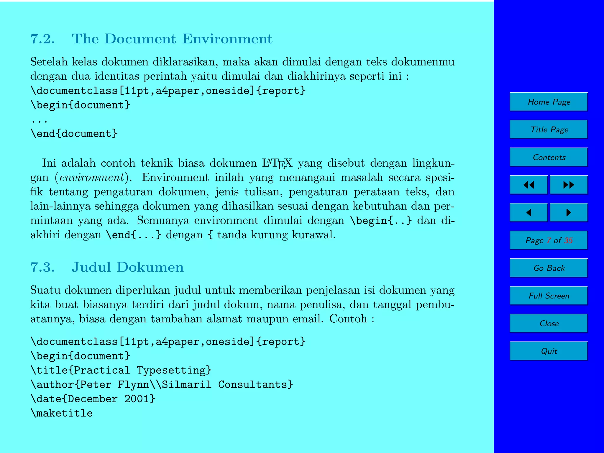 7.2.

The Document Environment

Setelah kelas dokumen diklarasikan, maka akan dimulai dengan teks dokumenmu
dengan dua identitas perintah yaitu dimulai dan diakhirinya seperti ini :
documentclass[11pt,a4paper,oneside]{report}
begin{document}
...
end{document}
A
Ini adalah contoh teknik biasa dokumen L TEX yang disebut dengan lingkungan (environment). Environment inilah yang menangani masalah secara spesiﬁk tentang pengaturan dokumen, jenis tulisan, pengaturan perataan teks, dan
lain-lainnya sehingga dokumen yang dihasilkan sesuai dengan kebutuhan dan permintaan yang ada. Semuanya environment dimulai dengan begin{..} dan diakhiri dengan end{...} dengan { tanda kurung kurawal.

7.3.

Judul Dokumen

Suatu dokumen diperlukan judul untuk memberikan penjelasan isi dokumen yang
kita buat biasanya terdiri dari judul dokum, nama penulisa, dan tanggal pembuatannya, biasa dengan tambahan alamat maupun email. Contoh :
documentclass[11pt,a4paper,oneside]{report}
begin{document}
title{Practical Typesetting}
author{Peter FlynnSilmaril Consultants}
date{December 2001}
maketitle

Home Page
Title Page
Contents

Page 7 of 35
Go Back
Full Screen
Close
Quit

 