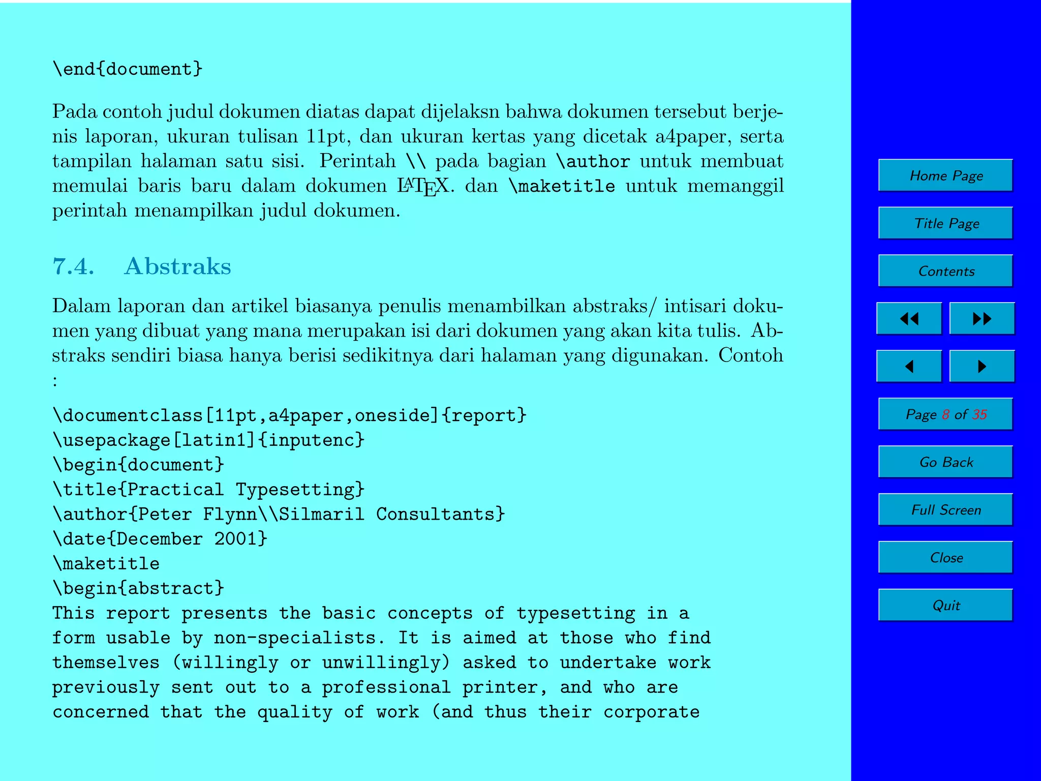 end{document}
Pada contoh judul dokumen diatas dapat dijelaksn bahwa dokumen tersebut berjenis laporan, ukuran tulisan 11pt, dan ukuran kertas yang dicetak a4paper, serta
tampilan halaman satu sisi. Perintah  pada bagian author untuk membuat
A
memulai baris baru dalam dokumen L TEX. dan maketitle untuk memanggil
perintah menampilkan judul dokumen.

7.4.

Abstraks

Home Page
Title Page
Contents

Dalam laporan dan artikel biasanya penulis menambilkan abstraks/ intisari dokumen yang dibuat yang mana merupakan isi dari dokumen yang akan kita tulis. Abstraks sendiri biasa hanya berisi sedikitnya dari halaman yang digunakan. Contoh
:
documentclass[11pt,a4paper,oneside]{report}
usepackage[latin1]{inputenc}
begin{document}
title{Practical Typesetting}
author{Peter FlynnSilmaril Consultants}
date{December 2001}
maketitle
begin{abstract}
This report presents the basic concepts of typesetting in a
form usable by non-specialists. It is aimed at those who find
themselves (willingly or unwillingly) asked to undertake work
previously sent out to a professional printer, and who are
concerned that the quality of work (and thus their corporate

Page 8 of 35
Go Back
Full Screen
Close
Quit

 