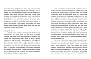 (prosa) Arab modern. Dan dalam aspek leksikal - juga - ada ruang linqkup

Kajian-kajian bahasa bandingan memiliki ciri historis, tetapi ia

besar untuk menerapkan metode deskriptif. Ada kamus-kamus yang di-

berusaha menyusun tataran-tataran bahasa dan berbagai tataran yang

terbitkan untuk tataran bahasa tertentu, seperti kamus kata-kata Al-Qur'an.

berasal dari satu rumpun dengan susunan yang dalam posisi pertama

Sekarang dalam rangka penyusunan skripsi pada Fakultas Sastra

mementingkan bentuk dan tataran-tataran bahasa yang musnah pada

Universitas Kairo, disiapkan kamus-kamus yang masing- masing bertalian

masa lalu. Dan dari tataran itu linguis dapat mengenali bentuk asli atau

dengan penyair tertentu atau penulis tertentu dari para penulis dalam

bentuk yang paling klasik; dari bentuk itu dapat diproduksi bentuk-bentuk

bahasa Arab. Itu merupakan usaha yang bertujuan mendaftar realita

lainnya. Oeh karena itu, kegiatan ini disebut kegiatan historis bandingan.

leksikal dalam teks-teks ini. Demikianlah, bidang kajian deskriptif itu

Terkadang sebagian linguis menggambarkan bahwa linguistik historis bisa

banyak. Kajian fonologi, kajian morfologi, kajian sintaksis, atau kajian

cukup dengan tahap-tahap yang sedini mungkin dalam sejarah setiap

semantik apapun terhadap salah satu tataran bahasa Arab, baik lama

bahasa, yaitu tahap yang kondusif dan paling klasik serta relatif paling

maupun baru dianggap kajian deskriptif.

dekat ke bahasa klasik. Akan tetapi kejelasan metodologis dalam linguistik
memberikan kemungkinan adanya kajian deskriptif tentang berbagai
tataran bahasa lewat beberapa abad. Juga hal itu memberikan

c. Linguistik Historis
Linguistik historis mengkaji perkembangan sebuah bahasa lewat

kemungkinan agar kajian-kajian deskriptif yang banyak ini terintegrasi

beberapa masa atau dengan makna yang lebih akurat, ia mengkaji

untuk membuka jalan di depan kajian bahasa secara historis. Dengan kata

perubahan dalam sebuah bahasa sepanjang masa. Ada para linguis yang

lain, kajian tentang sejarah bahasa dari teks yang paling klasik yang ter-

menolak

bukukan sampai sekarang.

kata

perkembangan

dalam

rangka ini karena dianqqap

mengandung indikasi peningkatan, yaitu perubahan ke arah yang le-bih

Ada banyak masalah dalam bidang fonologi, morfologi, sintaksis.

baik. Ini penilaian evaluatif. Itu tidak mungkin dalam bidang perubahan

dan semantik yang masuk dalam kerangka linguistik historis. Maka kajian

bahasa. Maka tidak ada suatu bentuk yang lebih baik daripada bentuk lain

perubahan bunyi dalam bahasa Arab tergolong ke dalam kajian fonologi

dan tidak ada suatu bunyi yang lebih utama daripada bunyi lain. Oleh

historis; kajian bentuk-bentuk jamak dalam bahasa Arab dengan

karena itu, kebanyakan linguis modern lebih mengutamakan deskripsi apa

menelusuri distribusinya dan persentase keumumannya dalam berbagai

yang teriadi itu sebagai perubahan. Dan ada perbedaan antara pendapat

tataran bahasa lewat beberapa masa, itu merupakan salah satu topik

yang mengatakan bahwa dialek merupakan akibat perubahan bahasa dan

morfologi historis; kajian jumlah istifham (kalimat tanya) dalam bahasa

dialek merupakan akibat perkembangan bahasa.

Arab lewat beberapa masa, itu termasuk kajian sintaksis historis. Demikian

Pengantar Linguistik Arab

Pengantar Linguistik Arab

21

22

 