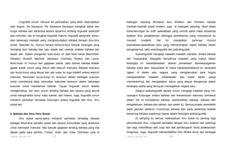 Linguistik umum merujuk ke perkuliahan yang telah disampaikan

kalangan

sosiolog

termasuk

Ibnu

Khaldun

dan

Dorkaim

sampai

oleh linguis, De Saussure. De Saussure berupaya mengkaji tabiat dan

mazhab-mazhab sosial modern, juga di kalangan psikolog. Akan tetapi

fungsi bahasa dan berbicara secara terperinci tentang linguistik deskriptif

kecenderungan ke arah spesialisasi yang cermat pada masa terjadinya

atau simultan, lalu ia mengkaji linguistik historis, linguistik geografis; kemu-

ledakan ilmu pengetahuan sehingga pemahaman yang menyeluruh itu

dian beberapa masalah yang menghubungkan bahasa dengan ilmu-ilmu

menjadi

sosial. Sesudah itu, muncul secara berturut-turut banyak karangan yang

spesialisasi-spesialisasi baru yang mementingkan kajian bahasa dalam

mengkaji teori bahasa dari satu aspek dan metode analisis bahasa dari

pengantarnya, yaitu sosiolinguistik dan psikolinguistik.

mustahil.

Hal

itu

menjadikan

perlunya

muncul

aspek lain. Dalam pengantar buku-buku ini ada hasil karya Bloomfield,

Sosiolinguistik mengkaji masalah-masalah interaksi antara bahasa

Gleason, Hockett, Martinet, Jakobson, Chomsky, Robins, dan Lyons.

dan masyarakat. Alangkah banyaknya masalah yang masuk dalam

Buku-buku ini muncul dari gagasan pokok, yaitu bahwa bahasa adalah

kerangka ini: kedwibahasaan, tataran pemakaian, keanekaragaman

gejala sosial umum yang diikuti oleh seluruh manusia. Bahasa tersusun

bahasa pada satu masyarakat di mana bahasabahasanya itu beraneka

dari bunyi-bunyi yang keluar dari alat ucap; itu juga kolektif antara seluruh

ragam

manusia. Kemudian bunyi-bunyi itu tersusun dalam berbagai susunan

memperhatikan

untuk membentuk kata; kemudian kata-kata tersusun dalam beberapa

memahaminya dan mengadakan solusi yang sesuai dengannya dalam

susunan untuk membentuk kalimat. Tujuan linguistik umum adalah

kerangka usaha yang bertujuan menegakkan negara baru.

di

dalam

satu

masalah

negara,

yang

kebahasaan

mengharuskan
dan

sosial

para

linguis

dalam

upaya

mengembang- kan teori umum tentang bahasa dan sarana yang akurat

Adapun psikolinguistik secara umum mengkaji masalah yang me-

untuk menganalisis bunyi, kata, kaimat, dan makna. Juga, linguistik umum

nyangkut hubungan antara bahasa dan kemampuan manusia, termasuk

menaruh perhatian terhadap hubungan antara linguistik dan ilmu- ilmu

dalam hal ini kompetensi bahasa, pemerolehan bahasa, bahasa dan

sosial lain.

pengetahuan, bahasa dan pikiran, dan selain itu. Semua proses mentalistik
pada penutur sebelum munculnya bahasa dan pada penerima setelah
keluarnya bahasa, kajiannya masuk dalam kerangka psikolinguistik.

4. Bahasa dan Ilmu-1lmu Sosial
Ilmu sosial sama-sama menaruh perhatian terhadap bahasa

Di samping itu semua, keterpaduan ilmu sosial itu penting bagi

sebagai fenomena perilaku sosial dan sarana komunikasi yang terbentuk

pertumbuhan limu. Linguistik berkaitan dengan ilmu anatomi dan psikologi

untuk kelompok manusia. Ada banyak gagasan tentang bahasa yang kita

dari segi indentifikasi alat ucap dan alat pendengaran serta pelaksanaan

dapati pada para pemikir Yunani, Arab, dan India. Demikian pula di

fungsinya. Juga, linguistik memanfaatkan ilmu fiksika bunyi dan berbagai

Pengantar Linguistik Arab

Pengantar Linguistik Arab

27

28

 