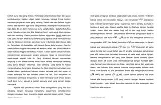 bentuk bunyi kata yang tertulis. Perbedaan antara bahasa lisan dan upaya

Arab pada prinsipnya berdasar pada tulisan kata secara mandiri . Ini berarti

pembukuannya melalui tulisan dalam beberapa bahasa Eropa modern

bahwa ketika kita menuliskan kata‫ ,ابن‬kita menuliskan‫ االلف‬seandainya

mencapai jangkauan masa yang paniang. Dalam kata-kata bahasa Inggris
berikut kita dapatkan tiga bunyi yang berbeda, sedangkan hurufnya sama.
Kata-kata: Sir, in, dan I mempunyai bunyi yang berbeda , padahal hurufnya
sama. Sebaliknya dari sini, kita dapatkan bunyi yang sama ditulis dengan

kata ini berdiri sendiri dalam peng- ucapannya. Hal ini berlaku jika kata ini
berlaku di awal kata. Adapun apabila kata itu didahului dengan harakat
(vokal), maka tidak ada alasan bagi alif ini dari segi bunyi. Melalui
pendengarannya, hendak- lah pembaca kembali ke pengucapan kata ini

lebih dari lambang. Dalam penulisan bahasa Inggris kita dapati dalam dua
kata, yaitu: for dan photo bunyi tertentu yang dipakai untuk memulai kedua

yang didahului oleh huruf

‫.)فابن( الفاء‬Di sini kita mengamati bahwa kita

‫ , الفاء‬lalu fathah, kemudian ‫ الباء‬dan seterusnya. Ini berarti

kata itu. Meskipun demikian, penulisan bunyi ini berbeda dalam kedua kata

mengucapkan

itu. Perbedaan ini disebabkan oleh seiarah kedua kata tersebut. Kata for

bahwa apa yang ada di antara (‫ )الفاء‬dan (‫باء‬

dalam bahasa Inggris merupakan asli warisan, tetapi kata photo masuk ke

‫ )الكلمة‬bukanlah alif sama

dalam bahasa Inggris dari bahasa Yunani. Tulisan dalam banyak hal tidak

sekali.Itu tidak lain kecuali fathah saja. Di sini kita kemukakan pemahaman

mencerminkan pengucapan secara langsung, tetapi ia mencerminkan

para ahli nahwu Arab terhadap fenomena ini pada abad kedua hijriyah.

aspek-aspek sejarah kata itu. Yang dimaksud dengan representasi

Mereka mengistilahkan alif yang tidak tampak dalam konteks ujaran

langsung di sini adalah bahwa setiap bunyi bahasa mempunyai lambang

dengan istilah alif washl untuk membedakannya dengan hamzah qath',

yang sama dengan tulisannya. Dan lambang yang sama ini hanya

yaitu hamzah yang diucapkan dan tetap, yang tidak samar dan selalu ada

mengungkapkan bunyi yang diucapkan itu. Akan tetapi semua tulisan yang

dalam kata bahasa Arab selama manusia mengucapkan bahasa Arab

dipakai dalam pembukuan bahasa modern berbeda jauh dari aspek ini

fusha. Oleh karena itu, ada perbedaan antara kita mengucapkan kalimat

dalam beberapa hal dan terbatas dalam hal lain. Dari kenyataan ini

(‫قال‬

keberadaan pembaca diringankan; ia tidak membaca huruf tertulis secara
huruf demi huruf, kecuali ia adalah seorang anak yang pernah belajar

‫)أحمد‬

dan kalimat (‫قال‬

‫.)اخرج‬

bahwa kita mengucapkan (‫ )قال‬yang diakhiri dengan harakat qashirah
(vokal pendek), yaitu fathah, kemudian sesudah itu kita datangkan kata

membaca.
Apabila kita perhatikan tulisan Arab sebagaimana yang kita tulis

(‫ )أحمد‬dan kita ucapkan

sekarang dengan berupaya mengetahui sejauhmana perbeda-annya
dengan kenyataan lisan, maka kita dapati sejumlah besar contoh. Tulisan

Pengantar Linguistik Arab

Dalam kalimat pertama kita amati

31

Pengantar Linguistik Arab

32

 