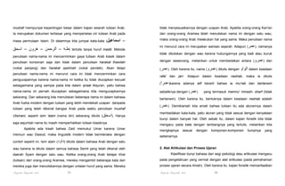 mushaf mempunyai kepentingan besar dalam kajian seiarah tulisan Arab.

tidak menyesuaikannya dengan ucapan Arab. Apabila orang-orang Kan'an

Ia merupakan dokumen terbesar yang memperielas ciri tulisan Arab pada

dan orang-orang Aramea telah menuliskan nama ini dengan satu wau,

masa permulaan Islam. Di dalamnya kita jumpai kata-kata (‫اسماعيل‬

maka orang-orang Arab melakukan hal yang sama. Maka penulisan nama

‫)طـه – الرحمن – ھرون – اسحق‬

–

tertulis tanpa huruf madd. Metode

penulisan nama-nama ini mencerminkan gaya tulisan Arab klasik dalam

ini menurut cara ini merupakan warisan sejarah. Adapun (‫ ,)عمر‬namanya
tidak dituliskan dengan wau karena hubungannya yang baik atau buruk

penulisan konsonan saja dan tidak dalam penulisan harakat thawilah

dengan seseorang, melainkan untuk membedakan antara (‫ )عمرو‬dan

(vokal panjang) dan harakat qashirah (vokal pendek). Akan tetapi

(‫ .)عمر‬Oleh karena itu, nama (‫ )عمرو‬ditulis dengan

penulisan nama-nama ini menurut cara ini tidak mencerminkan cara
pengucapannya karena nama-nama ini ketika itu tidak diucapkan kecuali
sebagaimana yang sampai pada kita dalam qiraat Alquran, yaitu bahwa
nama-nama ini pernah diucapkan sebagaimana kita mengucapkannya
sekarang. Dan sekarang kita menuliskan beberapa nama ini dalam bahasa
Arab fusha modern dengan tulisan yang lebih mendekati ucapan daripada
tulisan yang telah dikenal bangsa Arab pada waktu penulisan mushaf
Utsmani, seperti isim 'alam (nama diri) sekarang ditulis (‫ .)اسحق‬Hanya
saja sejumlah nama itu masih memperhatikan tulisan klasiknya.
Apabila ada kisah bahwa Zaid memukul Umar karena Umar
mencuri wau Dawud, maka linguistik modern tidak berinteraksi dengan

‫ الواو‬dalam keadaan

rafa' dan jarr. Adapun dalam keadaan nashab, maka ia ditulis
(‫)عمرا‬karena adanya alif berarti bahwa ia mu'rab dan bertanwin
sebaliknya dengan (‫)عمر‬

yang termasuk mamnu' minash- sharf (tidak

bertanwin). Oleh karena itu, bentuknya dalam keadaan nashab adalah
(‫ .)عمر‬Demikianlah kita amati bahwa tulisan itu ada aturannya dalam
membedakan kata-kata, yaitu aturan yang tidak sesuai dengan kenyataan
bunyi dalam banyak hal. Oleh sebab itu, dalam kajian fonetik kita tidak
mengacu pada kata dengan lambangnya yang tertulis, melainkan kita
mengkajinya

sesuai

dengan

komponen-komponen

bunyinya

yang

sebenarnya.

contoh seperti ini. Isim alam (‫ )داود‬ditulis dalam bahasa Arab dengan satu
wau karena ia ditulis dalam semua bahasa Semit yang telah dikenal oleh

2. Alat Artikulasi dan Proses Ujaran

daerah Syam dengan satu wau. Ketika orang-orang Arab belajar khat

Klasifikasi bunyi bahasa dari segi psikologi atau artikulasi mengacu

(tulisan) dari orang-orang Aramea, mereka mengambil beberapa kata dari

pada pengetahuan yang cermat dengan alat artikulasi (pada pemahaman

mereka juga dan menuliskannya dengan untaian huruf yang sama. Mereka

proses ujaran secara ilmiah). Oleh karena itu. kajian fonetik memanfaatkan

Pengantar Linguistik Arab

Pengantar Linguistik Arab

35

36

 