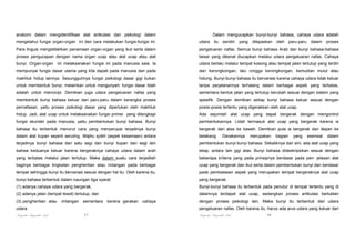 anatomi dalam mengidentifikasi alat artikulasi dan psikologi dalam

Dalam mengucapkan bunyi-bunyi bahasa, cahaya udara adalah

mengetahui fungsi organ-organ ini dan cara melakukan fungsi-fungsi ini.

udara itu sendiri yang

Para linguis mengistilahkan penamaan organ-organ yang ikut serta dalam

pengeluaran nafas. Semua bunyi bahasa Arab dan bunyi bahasa-bahasa

proses pengucapan dengan nama organ ucap atau alat ucap atau alat

besar yang dikenal diucapkan melalui udara pengeluaran nafas. Cahaya

bunyi. Organ-organ ini melaksanakan fungsi ini pada manusia saia. Ia

udara berlalu melalui tempat kosong atau tempat jalan tertutup yang terdiri

mempunyai fungsi dasar utama yang kita dapati pada manusia dan pada

dari kerongkongan, lalu rongga kerongkongan, kemudian mulut atau

makhluk hidup lainnya. Sesungguhnya fungsi psikologi dasar gigi bukan

hidung. Bunyi-bunyi bahasa itu bervariasi karena cahaya udara tidak keluar

untuk membentuk bunyi, melainkan untuk mengunyah; fungsi dasar lidah

tanpa perjalanannya terhalang dalam berbagai aspek yang terbatas,

adalah untuk mencicipi. Demikian juga udara pengeluaran nafas yang

sementara bentuk jalan yang tertutup berubah sesuai dengan sistem yang

membentuk bunyi bahasa keluar dari paru-paru dalam kerangka proses

spesifik. Dengan demikian setiap bunyi bahasa keluar sesuai dengan

pernafasan, yaitu proses psikologi dasar yang diperlukan oleh makhluk

posisi-posisi tertentu yang digerakkan oleh alat ucap.

hidup. Jadi, alat ucap untuk melaksanakan fungsi primer yang dilengkapi

Ada sejumlah alat ucap yang dapat bergerak dengan mengontrol

fungsi skunder pada manusia, yaitu pembentukan bunyi bahasa. Bunyi

pembentukannya. Lidah termasuk alat ucap yang bergerak karena ia

bahasa itu terbentuk menurut cara yang menyerupai terjadinya bunyi

bergerak dari atas ke bawah. Demikian pula ia bergerak dari depan ke

dalam alat tiupan seperti seruling. Wajhu syibh (aspek kesamaan) antara

belakang.

terjadinya bunyi bahasa dari satu segi dan bunyi tiupan dari segi lain

pembentukan bunyi-bunyi bahasa. Sebaliknya dari sini, ada alat ucap yang

bahwa keduanya keluar karena bergeraknya cahaya udara dalam arah

tetap, antara lain gigi atas. Bunyi bahasa dideskripsikan sesuai dengan

yang terbatas melalui jalan tertutup. Maka dalam suatu cara terjadilah

beberapa kriteria yang pada prinsipnya berdasar pada pen- jelasan alat

baginya berbagai tingkatan penghentian atau rintangan pada berbagai

ucap yang bergerak dan ikut serta dalam pembentukan bunyi dan berdasar

tempat sehingga bunyi itu bervariasi sesuai dengan hal itu. Oleh karena itu,

pada pembatasan aspek yang merupakan tempat bergeraknya alat ucap

bunyi bahasa terbentuk dalam naungan tiga syarat:

yang bergerak.

(1) adanya cahaya udara yang bergerak,

Bunyi-bunyi bahasa itu terbentuk pada penutur di tempat tertentu yang di

(2) adanya jalan (tempat lewat) tertutup, dan

dalamnya terdapat alat ucap, sedangkan proses artikulasi berkaitan

(3) penghentian atau

rintangan

sementara

cahaya

merupakan

bagian

yang

esensial

dalam

dengan proses psikologi lain. Maka bunyi itu terbentuk dari udara
pengeluaran nafas. Oleh karena itu, harus ada arus udara yang keluar dari

udara.

Pengantar Linguistik Arab

kerena gerakan

Gerakannya

dilepaskan oleh paru-paru dalam proses

37

Pengantar Linguistik Arab

38

 