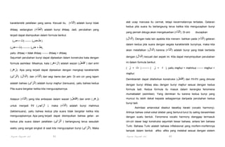 karakteristik pelafalan yang sama. Kecuali itu, (‫ )التاء‬adalah bunyi tidak
ithbaq, sedangkan (‫ )الطاء‬adalah bunyi ithbaq. Jadi, perubahan yang
terjadi dapat disimpulkan dalam formula berikut.
(‫) ط+ص( ------- )ت + ص‬

alat ucap manusia itu cermat, tetapi kecermatannya terbatas. Getaran
kedua pita suara itu berlangsung terus ketika kita mengucapkan bunyi
yang pernah diduga akan mengeluarkan (‫ .)التاء‬Di sini

diucapkan

(‫ .)الدال‬Dengan kata lain apabila kita menam- bahkan pada (‫ )التاء‬getaran
dalam kedua pita suara dengan segala karakteristik bunyinya, maka kita

(‫,)ط + ض( -------- )ت + ض‬

akan melafalkan (‫ )الدال‬karena (‫ )التاء‬adalah bunyi yang tidak berbeda

yaitu: ithbaq + tidak ithbaq ------- ithbaq + ithbaq.
Sejumlah perubahan bunyi dapat dijelaskan dalam konstruksi kata dengan

dengan (‫ )الدال‬kecuali dari aspek ini. Kita dapat menyimpulkan perubahan

formula asimilasi. Misalnya, kata (‫ )ازدھر‬adalah wazan (‫ ) افتعل‬dari entri

ini dalam formula berikut.

(‫ .)زھر‬Apa yang terjadi dapat dijelaskan dengan mengkaji karakteristik

(

(‫ .)الدال( .)الزاى‬dan (‫ )التاء‬dari segi hams dan jahr. Di sini ciri yang tajam
adalah bahwa (‫ )الزاى‬adalah bunyi majhur (bersuara), yaitu bahwa kedua
Pita suara bergetar ketika kita mengucapkannya.

‫ز‬

‫ت‬

+

) -------- (

‫ز‬

+

‫د‬

), yaitu majhur + mahmus ------- majhur +

majhur.
Demikianlah dapat ditafsirkan konstruksi (‫ )افتعل‬dari fi'il-fi'il yang dimulai
dengan bunyi ithbaq atau dengan bunyi majhur sesuai dengan kedua
formula tadi. Kedua formula itu masuk dalam kerangka fenomena
mumatsalah (asimilasi). Yang demikian itu karena kedua bunyi yang

Adapun (‫ )التاء‬yang kita antisipasi dalam wazan (‫ )افتعل‬dari entri (‫)زھر‬

muncul itu lebih dekat kepada sebagiannya daripada perubahan kedua

untuk menjadi fi'il (‫ .) ازتھـر‬maka (‫ )التاء‬adalah bunyi mahmus

bunyi tadi.

(takbersuara), yaitu bahwa kedua pita suara tidak bergetar ketika kita

Artinya bahwa vokal-vokal silabel yang berturut-turut itu saling berasimilasi

mengucapkannya. Apa yang terjadi dapat disimpulkan bahwa getar- an

dengan suatu bentuk. Fenomena vocalic harmony dianggap termasuk

kedua pita suara dalam pelafalan (‫ ) الزاى‬berlangsung terus sesudah

ciri-ciri dasar bagi konstruksi sejumlah besar bahasa, antara lain bahasa

Asimilasi antarvokal disebut tawafuq haraki (vocalic harmony).

waktu yang sangat singkat di saat kita mengucapkan bunyi (‫ .)الزاى‬Maka

Turki. Bahasa Turki adalah bahasa infleksional yang morfem-morfemnya

Pengantar Linguistik Arab

Pengantar Linguistik Arab

61

tampak dalam bentuk

afiks- afiks yang melekat sesuai dengan sistem
62

 