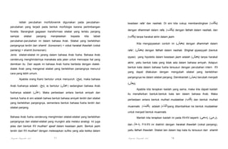 Istilah perubahan morfofonemik digunakan pada perubahanperubahan yang terjadi pada bentuk morfologis karena pertimbangan

keadaan rafa' dan nashab. Di sini kita cukup membandingkan (‫)يكتب‬

fonetis. Barangkali gagasan transformasi silabel yang terlalu panjang

dengan dhammah dalam rafa, (‫ )يكتب‬dengan fathah dalam nashab, dan

sampai

(‫ )يكتب‬tanpa harakat akhir dalam jazm.

silabel

panjang

menjelaskan

kepada

kita

tabiat

perubahan-perubahan ini dalam bahasa Arab. Silabel yang berlebihan

Kita mengqiyaskan contoh ini (‫ )يعيش‬dengan dhammah dalam

panjangnya terdiri dari shamit (konsonan) + vokal harakat thawilah (vokal

rafa', (‫ )يعيش‬dengan fathah dalam nashab. Shighat qiyasiyyah (bentuk

paniang) + shamit (konsonan).
Jenis silabel-silabel ini jarang dalam bahasa Arab fusha. Bahasa Arab
cenderung menghindarinya manakala ada jalan untuk mencapai hal yang
demikian itu. Dari aspek ini bahasa Arab fusha berbeda dengan dialekdialek Arab yang mengenal silabel yang berlebihan paniangnya menurut

qiyasi) yang hipotetis dalam keadaan jazm adalah (‫ )يعيش‬tanpa harakat
akhir, yaitu bentuk kata yang tidak ada dalam bahasa amiyah. Adapun
bentuk kata dalam bahasa fusha tersusun dengan perubahan intern fi'il
yang dapat dilakukan dengan mengubah silabel yang berlebihan

cara yang lebih umum.
Apabila orang Kairo bertutur untuk menyuruh: (‫ ,)بيع‬maka bahasa
Arab fushanya adalah: (‫ ;)بع‬ia bertutur (‫ )عيش‬sedangkan bahasa Arab
fushanya adalah (‫ .)عش‬Maka perbedaan antara bentuk amiyah dan
bentuk fusha di sini adalah bahwa bentuk bahasa amiyah terdiri dari silabel
yang berlebihan panjangnya, sementara bentuk bahasa fusha terdiri dari
silabel panjang.

panjangnya ke dalam silabel panjang. Demikianlah (‫ )يعيش‬berubah menjadi
(‫.)يعش‬
Apabila kita terapkan kaidah yang sama, maka kita dapati kaidah
itu menafsirkan bantuk-bentuk kata lain dalam bahasa Arab. Maka
perbedaan antara bentuk mufrad mudzakkar (‫ )كتب‬dan bentuk mufrad
muannats (‫ )كتبت‬adalah (‫)التاء‬yang ditambahkan ke bentuk mudzakkar
untuk menjadi bentuk muannats.

Bahasa Arab fusha cenderung menghindari silabel-silabel yang berlebihan
panjangnya dan silabel-silabel yang mungkin ada melalui analogi. Ini juga
jelas dari bentuk fi'il mudhari' ajwaf dalam keadaan jazm. Bentuk jazm

Marilah kita terapkan kaidah ini pada fi'il-fi’il seperti: (‫,)رمى( ,)سعى‬
dan (‫ .)دعا‬Fi’il-fi'il ini diakhiri dengan harakat thawilah (vokal panjang),

terdiri dari fi'il mudhari' dengan melesapkan sufiks yang ada ketika dalam

yaitu fathah thawilah. Silabel lain dalam tiap kata itu tersusun dari shamit

Pengantar Linguistik Arab

Pengantar Linguistik Arab

77

78

 