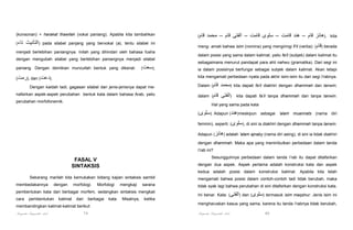 (konsonan) + harakat thawilah (vokal paniang). Apabila kita tambahkan
(‫تاء‬

‫)التأنيث‬

pada silabel panjang yang bervokal (a), tentu silabel ini

menjadi berlebihan paniangnya. Inilah yang dihindari oleh bahasa fusha
dengan mengubah silabel yang berlebihan paniangnya menjadi silabel
paniang. Dengan demikian muncullah bentuk yang dikenal:

(‫,)سعت‬

(‫ ,)رمت‬dan (‫.)دعت‬

(‫قام‬

‫,)ھانز قام – ھند قامت – سلوى قامت – الفتى قام – محمد‬

kita

meng- amati bahwa isim (nomina) yang mengiringi fi'il (verba): (‫ )قام‬berada
dalam posisi yang sama dalam kalimat, yaitu fa'il (subjek) dalam kalimat itu
sebagaimana menurut pandapat para ahli nahwu (gramatika). Dari segi ini
ia dalam posisinya berfungsi sebagai subjek dalam kalimat. Akan tetapi
kita mengamati perbedaan nyata pada akhir isim-isim itu dari segi i'rabnya.

Dengan kaidah tadi, gagasan silabel dan jenis-jenisnya dapat menafsirkan aspek-aspek perubahan bentuk kata dalam bahasa Arab, yaitu
perubahan morfofonemik.

Dalam (‫قام‬

‫)محمد‬

kita dapati fa'il diakhiri dengan dhammah dan tanwin;

dalam (‫قام‬

‫)الفتى‬

kita dapati fa’il tanpa dhammah dan tanpa tanwin.

Hal yang sama pada kata
(‫ .)سلوى‬Adapun (‫ )ھند‬meskipun sebagai 'alam muannats (nama diri
feminin), seperti: (‫ ,)سلوى‬di sini ia diakhiri dengan dhammah tanpa tanwin.
Adapun (‫ )ھانز‬adalah 'alam ajnaby (nama diri asing), di sini ia tidak diakhiri
dengan dhammah. Maka apa yang menimbulkan perbedaan dalam tanda
i'rab ini?
Sesungguhnya perbedaan dalam tanda i’rab itu dapat ditafsirkan

FASAL V
SINTAKSIS

dengan dua aspek. Aspek pertama adalah konstruksi kata dan aspek
kedua adalah posisi dalam konstruksi kalimat. Apabila kita telah

Sekarang marilah kita kemukakan bidang kajian sintaksis sambil
membedakannya

sarana

tidak syak lagi bahwa perubahan di sini ditafsirkan dengan konstruksi kata.

pembentukan kata dari berbagai morfem, sedangkan sintaksis mengkaii

Ini benar. Kata: (‫ )الفتى‬dan (‫ )سلوى‬termasuk isim maqshur. Jenis isim ini

cara

dengan

pembentukan

kalimat

morfologi.

dari

berbagai

membandingkan kalimat-kalimat berikut:

Pengantar Linguistik Arab

79

Morfologi

kata.

mengkaji

mengamati bahwa posisi dalam contoh-contoh tadi tidak berubah, maka

Misalnya,

ketika

mengharuskan kasus yang sama, karena itu tanda i'rabnya tidak berubah,

Pengantar Linguistik Arab

80

 