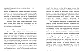 istitsna (partikel pengecualian) dengan memisahkan adawat

nafy

negatif.

Maka

deskripsi

pemakian

bahasa

pada

seseorang

tidak

(partikel negasi) se-

membatasi potensi bahasa, melainkan mendeskripsikan kemampuan

belumnya dan adawat istitsna (partikel pengecualian) yang datang

berbahasa orang tersebut. Dari sini gagasan gramatika transformasi

sesudahnya. Yang paling mudah adalah mengkaji struktur itu sebagai

generatif menerobos hanya deskripsi ke upaya pembatasan sejumlah

teknik qashr yang mempunyai adawat murakkabah (partikel majemuk)

potensi ekspresif dalam bahasa sebagai objek kajiannya. Potensi-potensi

berdasarkan apa yang kita dapatkan pada para ahli balaghah dan para

ini tersimpan pada pemakai bahasa sehingga ia mampu - dengan

linguis modern dan berdasarkan apa yang kita dapati pada bahasa-bahasa

simpanan

lain, seperti bahasa Inggris: not .... but atau bahasa Perancis: ne .... que.

ungkapan-ungkapan yang belum pernah didengarnya atau dibacanya.

Ringkasnya, kajian sintaksis modern mementingkan susunan
satuan

morfologi

dalam

kalimat

dan

memperhatikan

i’rab

dan

yang

dimilikinya

-

memahami

kalimat-kalimat

dan

Inilah makna bahwa kecenderungan itu bersifat generatif, yaitu
bahwa ia mengkaji kemungkinan menurunkan kalimat-kalimat baru

perubahannya untuk menyatakan berbagai makna. Inilah yang dibahas

berdasarkan potensi-potensi bahasa.

dahulu antara ilmu nahwu dan balaghah.

Metode ini juga disebut transformatif. Di sini transformasi merupakan salah
satu sarana untuk mengenali tabiat hubungan antarsatuan yang kita kenal

2. Metode Generatif-Transformatif dan Sintaksis

dengan nama kata-kata. Misalnya, marilah kita perhatikan struktur yang

Sejak tahun 1957 para linguis semakin cenderung pada kajian

tersusun dari isim + dhamir untuk mendapatkan hubungan yang tersimpan

sintaksis. Topik-topik fonologi dan sintaksis telah mendapat perhatian

di antara isim ini dan dhamir itu secara bervariasi. Marilah kita bandingkan

besar selama 100 tahun. Celah-celah kajian sintaksis telah teramati. Maka

hal-hal yang tampak - dari segi bentuk - mengandung satu hubungan,

banyak linguis yang kembali ke sintaksis. Hal ini berkaitan dengan

seperti: (‫كتابي‬

kecenderungan memanfaatkan peralatan elektronik dan kajian bahasa
untuk lebih mewujudkan kecermatan dan objektivitas. Di sini muncullah
gramatika transfor-matif-generatif. Gagasan pokok dalam gramatika
transfor-matif-generatif adalah bahwa deskripsi yang cermat terhadap
salah satu bahasa berarti membatasi kemungkinan ungkapan yang

– ‫ . )سفري - دوري – قميصي – وطني – أبي‬Maka ini

menyatakan hubungan-hubungan yang berbeda-beda. Tidak benar jika
kita mengatakan bahwa itu adalah hubungan milkiyah (kepemilikan). Untuk
menjelaskan

variasi

hubungan,

kita

setiap

hubungan itu. Kita akan mendapatkan tafsir an hubungan itu berbeda dan

dijadikan alat oleh pemakai bahasa, baik secara positif maupun secara
89

mengalihkan

ungkapan itu dengan menukarnya dengan ungkapan yang menafsirkan

tersimpan dalam bahasa ini dan yang terseleksi daripadanya serta

Pengantar Linguistik Arab

mencoba

Pengantar Linguistik Arab

90

 