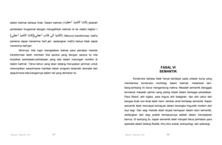 dalam kalimat bahasa Arab. Dalam kalimat (‫أعطيت‬

‫ )كتابا التلميذ‬jelaslah

perbedaan fungsional dengan mengalihkan kalimat ini ke mabni majhul

-

(‫ .)التلميذ الى كتاب أعطي()كتابا التلميذ أعطي‬Menurut transformasi, maf'ul
pertama dapat menerima harf jarr. sedangkan maf'ul kedua tidak dapat
menerima harf jarr.
Akhirnya, kita ingin mengatakan bahwa para pemakai metode
transformasi telah memberi kita sarana yang dengan sarana itu kita
tonjolkan perbedaan-perbedaan yang ada dalam hubungan morfem di
dalam kalimat. Tahun-tahun yang akan datang merupakan jaminan untuk

FASAL VI
SEMANTIK

menonjolkan seiauhmana manfaat dalam program terjemah otomatis dan
sejauhmana kekurangannya dalam hal yang demikian itu.

Konstruksi bahasa tidak hanya berdasar pada untaian bunyi yang
membentuk

konstruksi

morfologi

dalam

kalimat,

melainkan

lam-

bang-lambang ini harus mengandung makna. Masalah semantik dianggap
termasuk masalah pikiran yang paling klasik dalam berbagai peradaban.
Para filosof, ahli logika, para linguis ahli balaghah, dan ahli ushul dari
bangsa Arab non-Arab telah mem- berikan andil terhadap semantik. Kajian
semantik telah mencapai kemajuan dalam kerangka linguistik modern dari
dua segi. Dari segi metode telah terjadi kemajuan dalam teori semantik,
sedangkan dari segi praktik kemajuannya adalah dalam menyiapkan
kamus. Di samping itu, kajian semantik telah menjadi fokus perhatian para
spesialis dalam bidang filsafat, ilmu-ilmu sosial, antropologi, dan psikologi.

Pengantar Linguistik Arab

93

Pengantar Linguistik Arab

94

 