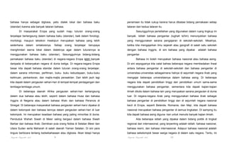 bahasa hanya sebagai diglosia, yaitu dialek lokal dan bahasa baku

penamaan itu tidak cukup karena harus dibatasi bidang pemakaian setiap

(standar) karena ada banyak tataran bahasa.

tataran dari kedua tataran itu.

Di masyarakat Eropa yang sudah maju tuturan orang-orang

Sesungguhnya peristilahan yang digunakan dalam ruang lingkup ini

terpelajar berlangsung dalam bahasa baku (standar), baik dalam fonologi,

banyak. Istilah bahasa pengantar (lughah ta'lim) menunjukkan bahasa

mortologi, maupun leksikon meskipun merupakan bahasa yang lebih

yang menggunakan sarana pengajaran di sekolah-sekolah. Misalnya,

sederhana

ketika kita mengajarkan ilmu sejarah atau geografi di salah satu sekolah

dalam

sintaksisnya.

Setiap

orang

terpelajar

berupaya

menghindari warna lokal dalam dialeknya agar dalam tuturannya ia

dengan bahasa Inggris, di sini bahasa yang dipakai

menggunakan bahasa baku (standar). Sesungguhnya bidang-bidang

adalah bahasa

pengantar.

pemakaian bahasa baku (standar) di negara-negara Eropa lebih banyak

Bahasa ini boleh merupakan bahasa nasional atau bahasa asing.

daripada di kebanyakan negara di dunia ketiga. Di negara-negara Eropa

Di sini seyogyanya kita catat bahwa beberapa negara membedakan ihwal

besar kita dapati bahasa standar dalam tuturan orang-orang terpelajar,

antara bahasa pengantar di sekolah-sekolah dan bahasa pengantar di

dalam sarana informasi, perfilman, buku- buku kebudayaan, buku-buku

universitas-universitas sebagaimana halnya di sejumlah negara Arab yang

keilmuan, perkantoran, dan majlis-majlis perwakilan. Dan lebih jauh lagi

mengajar beberapa universitasnya dalam bahasa asing. Di beberapa

kita dapati dalam pergaulan sehari-hari di tempat-tempat perdagangan dan

negara kita dapati pendidikan tinggi dan pendidikan umum sama-sama

lembaga-lembaga umum.

menggunakan bahasa pengantar, sementara kita dapati kajian-kajian

Di beberapa daerah Afrika pergaulan sehari-hari berlangsung

ilmiah ditulis dalam bahasa lain yang merupakan sarana pergaulan di dunia

dalam dua bahasa atau lebih, seperti dalam bahasa Husa dan bahasa

luar. Di negara-negara Arab yang menggunakan bahasa Arab sebagai

Inggris di Negeria atau dalam bahasa Walv dan bahasa Perancis di

bahasa pengantar di pendidikan tinggi dan di sejumlah negara nasional

Sinegal. Di beberapa masyarakat bahasa pergaulan sehari-harvi dipakai di

kecil di Eropa, seperti Belanda, Romania, dan Majr, kita dapati bahasa

dalam kelompok dan bahasa lainnya dalam pergaulan sehari-hari di luar

nasional merupakan bahasa pengantar di semua tingkatan. Di samping itu

kelompok. Ini merupakan keadaan bahasa yang paling minoritas di dunia.

kita dapati bahasa asing diguna- kan untuk menulis banyak kajian ilmiah.

Penduduk Wahah Siwah di Mesir saling bergaul dalam bahasa Siwah

Ada beberapa istilah yang dipakai dalam bidang politik di tingkat

Barbar dan bahasa Arab. Demikian pula orang Nobia di Selatan Mesir dan

regional dan internasional; yang terpenting adalah istilah: bahasa nasional,

Utara Sudan serta Maharah di salah daerah Yaman Selatan. Di sini para

bahasa resmi, dan bahasa internasional. Adapun bahasa nasional adalah

linguis berbicara tentang kedwibahasaan atau diglosia. Akan tetapi hanya

bahasa sekelompok besar warga negara di dalam satu negara. Tentu, ini

Pengantar Linguistik Arab

Pengantar Linguistik Arab

9

10

 