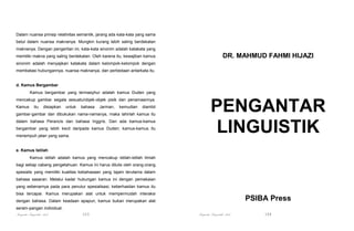 Dalam nuansa prinsip relativitas semantik, jarang ada kata-kata yang sama
betul dalam nuansa maknanya. Mungkin kurang lebih saling berdekatan
maknanya. Dengan pengertian ini, kata-kata sinonim adalah katakata yang
memiliki makna yang saling berdekatan. Oleh karena itu, kewajiban kamus

DR. MAHMUD FAHMI HIJAZI

sinonim adalah menyajikan katakata dalam kelompok-kelompok dengan
membatasi hubungannya, nuansa maknanya, dan perbedaan antarkata itu.

d. Kamus Bergambar
Kamus bergambar yang termasyhur adalah kamus Duden yang
mencakup gambar segala sesuatu/objek-objek pisik dan penamaannya.
Kamus

itu

disiapkan

untuk

bahasa

Jarman,

kemudian

diambil

gambar-gambar dan dibukukan nama-namanya, maka lahirlah kamus itu
dalam bahasa Perancis dan bahasa Inggris. Dan ada kamus-kamus
bergambar yang lebih kecil daripada kamus Duden; kamus-kamus itu
menempuh jalan yang sama.

PENGANTAR
LINGUISTIK

e. Kamus Istilah
Kamus istilah adalah kamus yang mencakup istilah-istilah ilmiah
bagi setiap cabang pengetahuan. Kamus ini harus ditulis oleh orang-orang
spesialis yang memiliki kualitas kebahasaan yang tajam terutama dalam
bahasa sasaran. Melalui kadar hubungan kamus ini dengan pemakaian
yang sebenarnya pada para penutur spesialisasi, keberhasilan kamus itu
bisa tercapai. Kamus merupakan alat untuk mempermudah interaksi

PSIBA Press

dengan bahasa. Dalam keadaan apapun, kamus bukan merupakan alat
seram-pangan individual.

Pengantar Linguistik Arab

103

Pengantar Linguistik Arab

104

 
