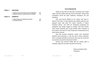 KATA PENGANTAR
FASAL V

: SINTAKSIS
Segala puji bagi Allah swt yang telah menunjukkan jalan hidayah
1. Kalimat menurut Ahli Nahwu dan Ahli Balaghah
2. Metode Generatif-Transformatif dan Sintaksis

86
93

melalui rasul-Nya kepada siapa saja yang Dia kehendaki. Semoga Allah
melimpahkan rahmat dan salam kepadanya, keluarganya, dan para

FASAL VI

: SEMANTIK

sahabatnya.

1. Bidang Kajian dan Relativitas Semantik
2. Janis-jenis Kamus

98
102

Buku yang berjudul Madkhal ila ‘Ilmi Lughah, hasil karya Dr.
Mahmud Fahmi Hijazi, ini sudah beberapa tahun dijadikan salah satu buku
pegangan dalam mata kuliah Ilmu Lughah (Linguistik) di Program
Pendidikan Bahasa

Arab FPBS UPI. Berdasarkan pengamatan dan

pengalaman saya sebagai anggota tim pengajar mata kuliah tersebut,
masih banyak mahasiswa yang merasa kesulitan dalam memahami isi
buku tersebut. Oleh karena itu, saya merasa perlu menerjemahkannya ke
dalam bahasa Indonesia.
Saya telah berusaha semaksimal mungkin untuk menghindari
kesalahan dalam terjemahan ini, baik dari segi isi maupun bahasanya.
Namun mengingat keterbatasan kemampuan saya, saran dan koreksi dari
para pembaca yang budiman sangat saya nantikan.
Akhirnya, saya memohon kepada Allah swt, semoga usaha ini
merupakan bagian dari amal saleh yang diterima di sisi-Nya.

Bandung, September 2004
Penerjemah,

Pengantar Linguistik Arab

107

Pengantar Linguistik Arab

108

 