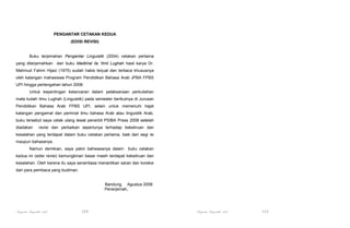 PENGANTAR CETAKAN KEDUA
(EDISI REVISI)

Buku terjemahan Pengantar Linguistik (2004) cetakan pertama
yang diterjemahkan dari buku Madkhal ila ‘Ilmil Lughah hasil karya Dr.
Mahmud Fahmi Hijazi (1975) sudah habis terjual dan terbaca khususnya
oleh kalangan mahasiswa Program Pendidikan Bahasa Arab JPBA FPBS
UPI hingga pertengahan tahun 2008.
Untuk kepentingan kelancaran dalam pelaksanaan perkuliahan
mata kuliah Ilmu Lughah (Linguistik) pada semester berikutnya di Jurusan
Pendidikan Bahasa Arab FPBS UPI, selain untuk memenuhi hajat
kalangan pengamat dan peminat ilmu bahasa Arab atau linguistik Arab,
buku tersebut saya cetak ulang lewat penerbit PSIBA Press 2008 setelah
diadakan

revisi dan perbaikan seperlunya terhadap kekeliruan dan

kesalahan yang terdapat dalam buku cetakan pertama, baik dari segi isi
maupun bahasanya.
Namun demikian, saya yakin bahwasanya dalam

buku cetakan

kedua ini (edisi revisi) kemungkinan besar masih terdapat kekeliruan dan
kesalahan. Oleh karena itu saya senantiasa menantikan saran dan koreksi
dari para pembaca yang budiman.

Bandung, Agustus 2008
Penerjemah,

Pengantar Linguistik Arab

109

Pengantar Linguistik Arab

110

 