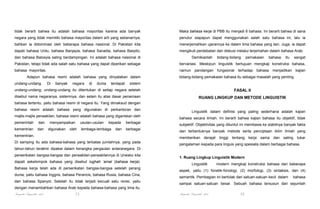 tidak berarti bahwa itu adalah bahasa mayoritas karena ada banyak

Maka bahasa kerja di PBB itu menjadi 6 bahasa. Ini berarti bahwa di sana

negara yang tidak memiliki bahasa mayoritas dalam arti yang sebenarnya,

penutur siapapun dapat menggunakan salah satu bahasa ini, lalu ia

bahkan ia didominasi oleh beberapa bahasa nasional. Di Pakistan kita

menerjemahkan ujarannya ke dalam lima bahasa yang lain. Juga, ia dapat

dapati bahasa Urdu, bahasa Banjayia, bahasa Sanadia, bahasa Basyito,

mengikuti perdebatan dan diskusi melalui terjemahan dalam bahasa Arab.

dan bahasa Balosyia saling berdampingan. Ini adalah bahasa nasional di

Demikianlah

bidang-bidang

pemakaian

bahasa

itu

sangat

Pakistan, tetapi tidak ada salah satu bahasa yang dapat diperikan sebagai

bervariasi. Meskipun linguistik bertujuan mengkaji konstruksi bahasa,

bahasa mayoritas.

namun pandangan fungsional terhadap bahasa menjadikan kajian

Adapun bahasa resmi adalah bahasa yang dinyatakan dalam
undang-undang.

Di

banyak

negara

di

dunia

terdapat

bidang-bidang pemakaian bahasa itu sebagai masalah yang penting.

sistem

undang-undang; undang-undang itu ditentukan di setiap negara setelah

FASAL II

disebut nama negaranya, sistemnya, dan selain itu atas dasar penamaan

RUANG LINGKUP DAN METODE LINGUISTIK

bahasa tertentu, yaitu bahasa resmi di negara itu. Yang dimaksud dengan
bahasa resmi adalah bahasa yang digunakan di perkantoran dan
majlis-majlis perwakilan; bahasa resmi adalah bahasa yang digariskan oleh
pemerintah

dan

kementrian

dan

menyampaikan
digunakan

usulan-usulan

oleh

kepada

lembaga-lembaga

dan

berbagai
berbagai

kementrian.

Linguistik dalam definisi yang paling sederhana adalah kajian
bahasa secara ilmiah. Ini berarti bahwa kajian bahasa itu objektif, tidak
subjektif. Objektivitas yang dituntut ini membawa ke stabilnya banyak fakta
dan terbentuknya banyak metode serta penciptaan iklim ilmiah yang
memberikan derajat tinggi tentang kerja sama dan saling tukar

Di samping itu ada bahasa-bahasa yang terbatas jumlahnya, yang pada

pengalaman kepada para linguis yang spesialis dalam berbagai bahasa.

tahun-tahun terakhir dipakai dalam kerangka pergaulan antaranegara. Di
perserikatan bangsa-bangsa dan perwakilan-perwakilannya di Unesko kita
dapati sekelompok bahasa yang disebut lughah ‘amal (bahasa kerja).
Bahasa kerja telah ada di perserikatan bangsa-bangsa setelah perang
dunia, yaitu bahasa Inggris, bahasa Perancis, bahasa Rusia, bahasa Cina,
dan bahasa Spanyol. Setelah itu tidak terjadi kecuali satu revisi, yaitu

1. Ruang Lingkup Linguistik Modern
Linguistik

modern mengkaji konstruksi bahasa dari beberapa

aspek, yaitu (1) fonetik-fonologi, (2) morfologi, (3) sintaksis, dan (4)
semantik. Pembagian ini bertolak dari satuan-satuan kecil dalam

sampai satuan-satuan besar. Sebuah bahasa tersusun dari sejumlah

dengan menambahkan bahasa Arab kepada bahasa-bahasa yang lima itu.

Pengantar Linguistik Arab

11

bahasa

Pengantar Linguistik Arab

12

 