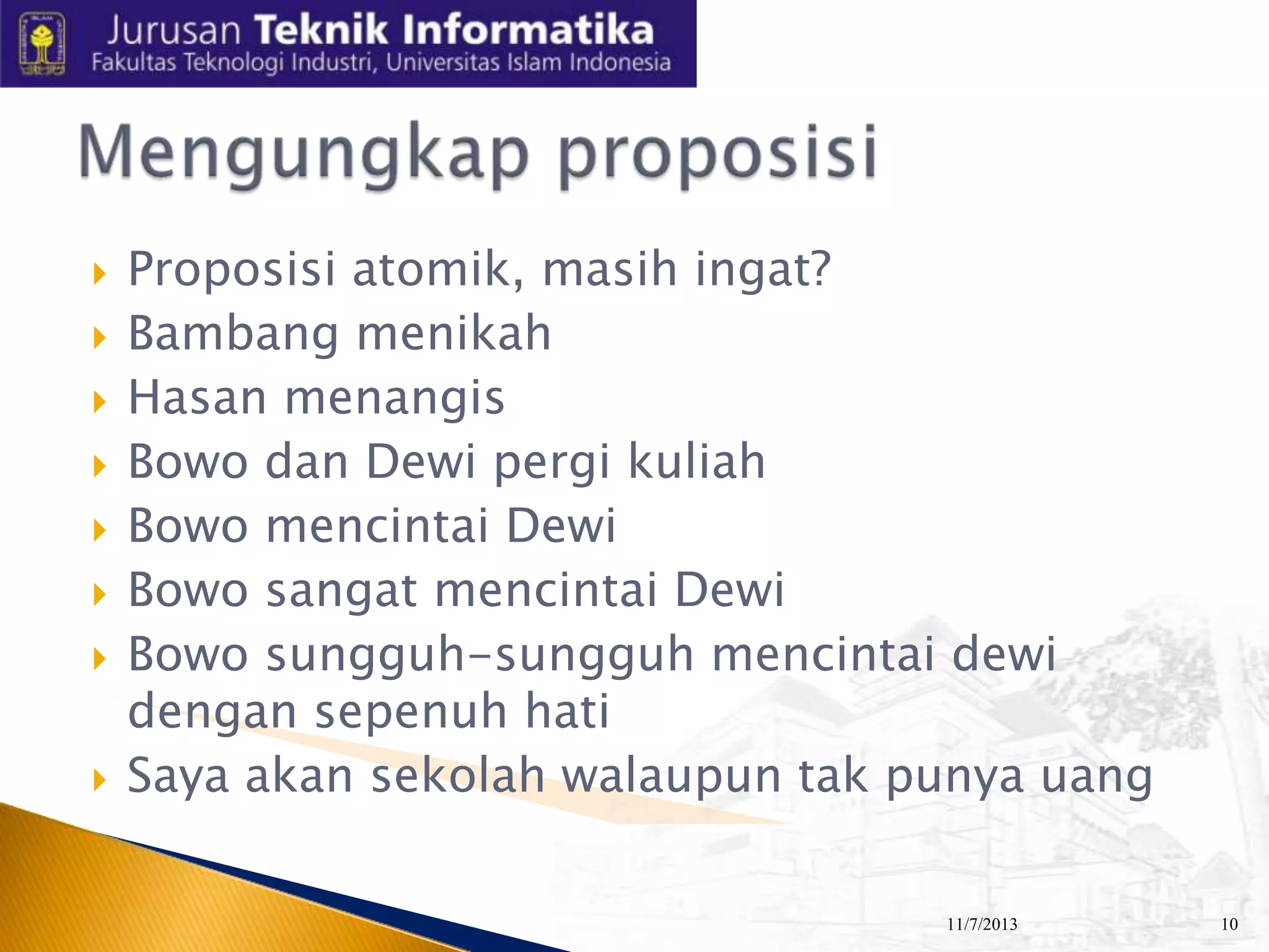










Proposisi atomik, masih ingat?
Bambang menikah
Hasan menangis
Bowo dan Dewi pergi kuliah
Bowo mencintai Dewi
Bowo sangat mencintai Dewi
Bowo sungguh-sungguh mencintai dewi
dengan sepenuh hati
Saya akan sekolah walaupun tak punya uang
11/7/2013

10

 