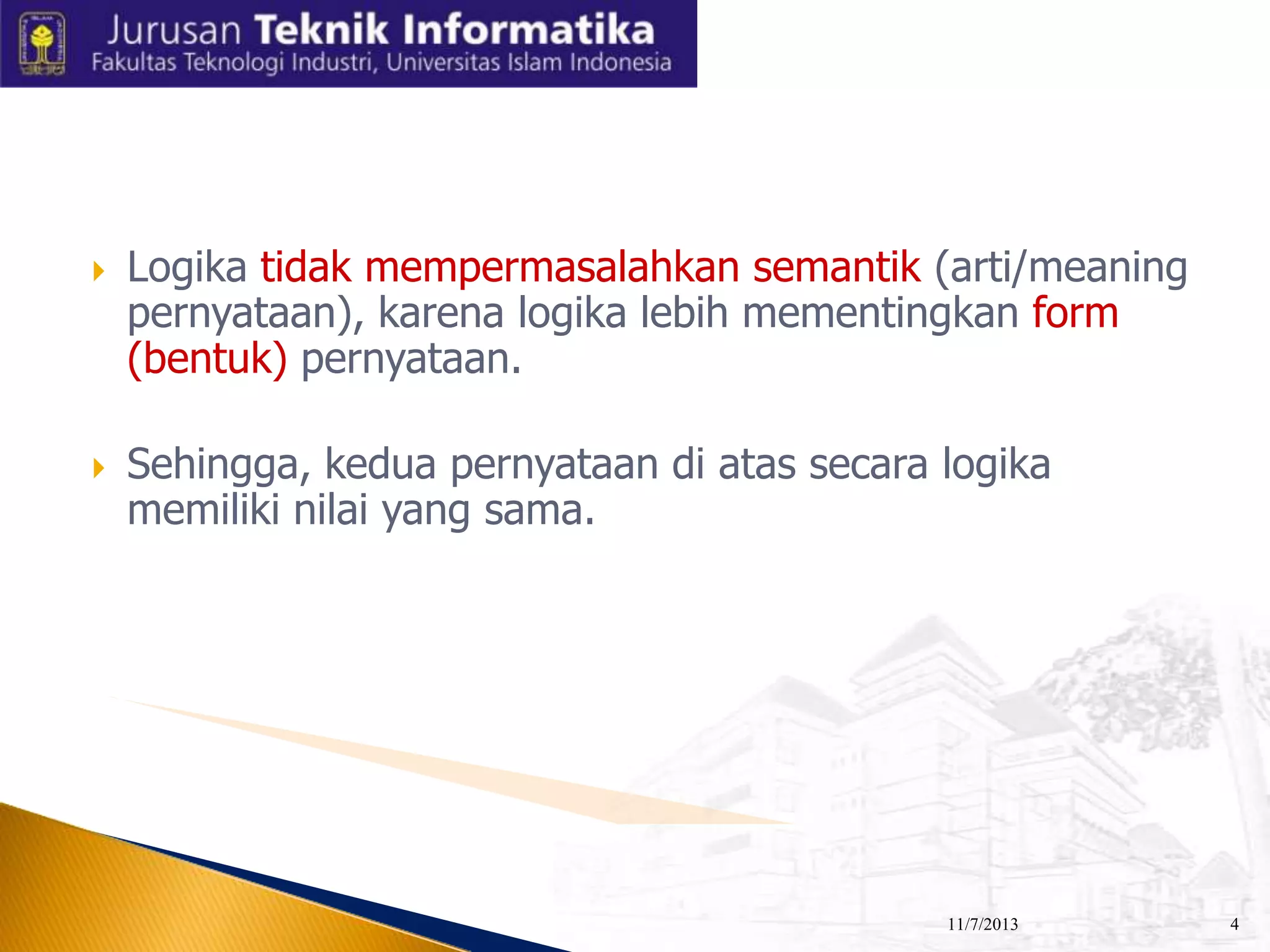 



Logika tidak mempermasalahkan semantik (arti/meaning
pernyataan), karena logika lebih mementingkan form
(bentuk) pernyataan.
Sehingga, kedua pernyataan di atas secara logika
memiliki nilai yang sama.

11/7/2013

4

 