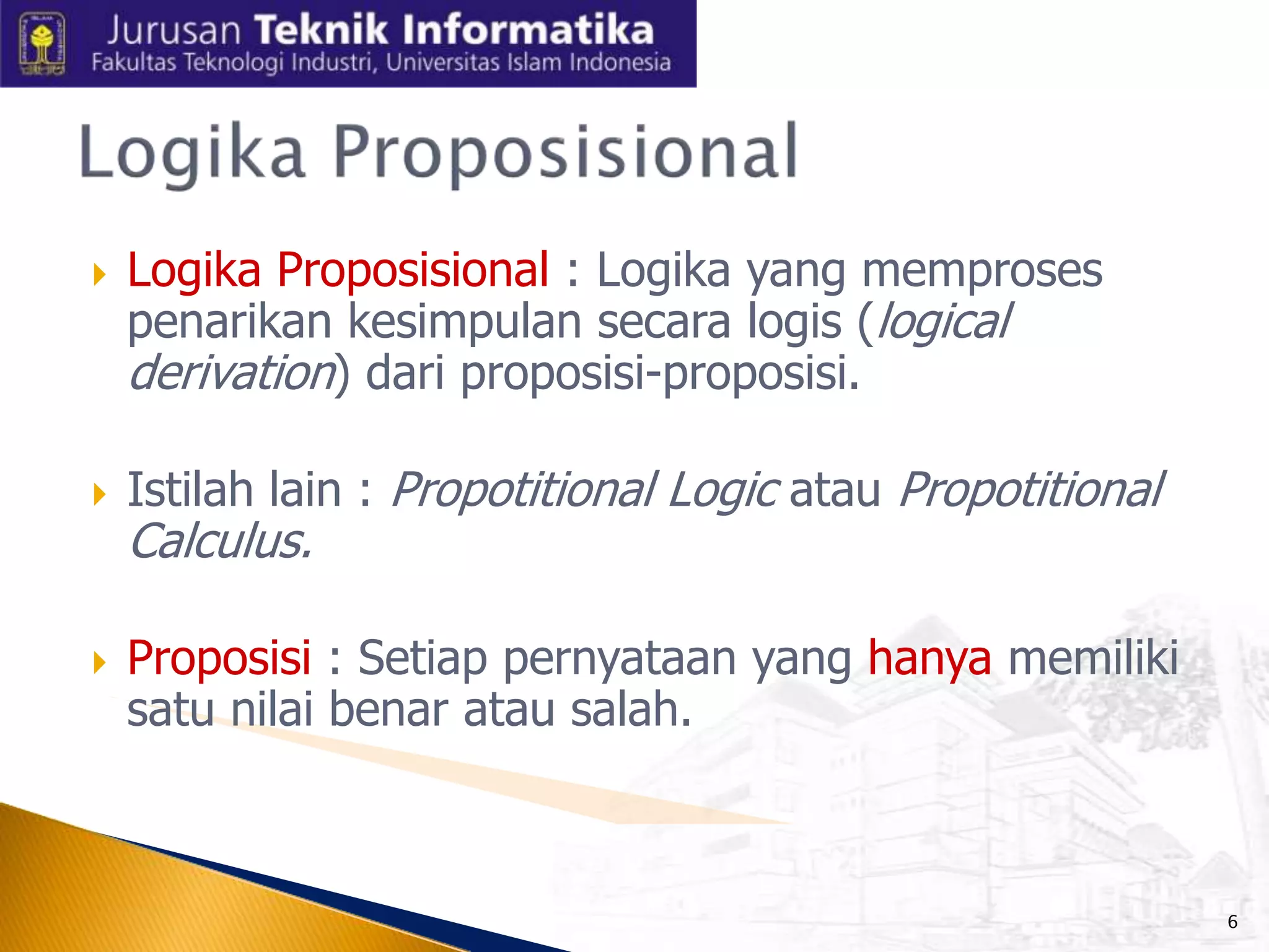 





Logika Proposisional : Logika yang memproses
penarikan kesimpulan secara logis (logical
derivation) dari proposisi-proposisi.
Istilah lain : Propotitional Logic atau Propotitional

Calculus.

Proposisi : Setiap pernyataan yang hanya memiliki
satu nilai benar atau salah.

6

 