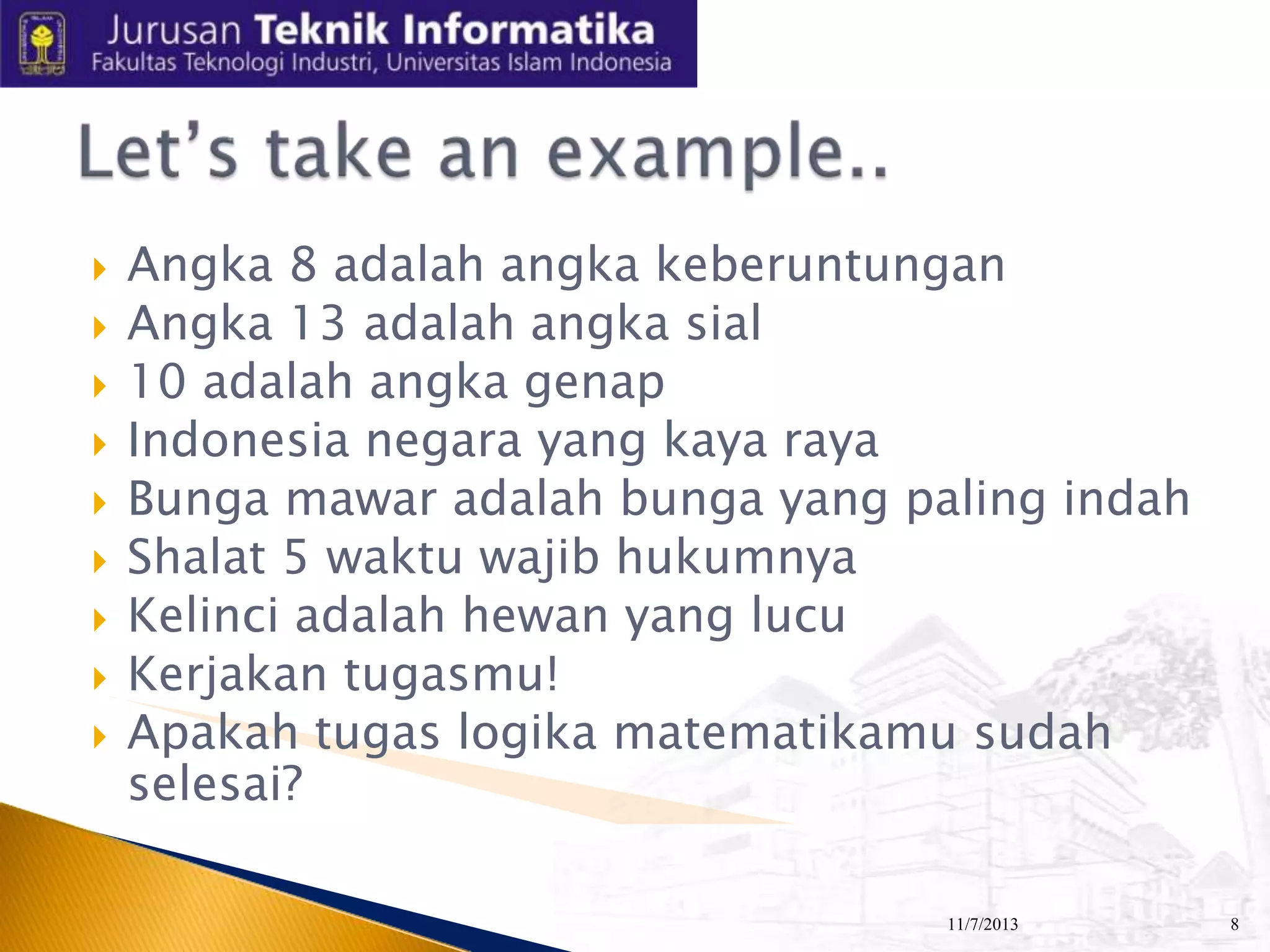 










Angka 8 adalah angka keberuntungan
Angka 13 adalah angka sial
10 adalah angka genap
Indonesia negara yang kaya raya
Bunga mawar adalah bunga yang paling indah
Shalat 5 waktu wajib hukumnya
Kelinci adalah hewan yang lucu
Kerjakan tugasmu!
Apakah tugas logika matematikamu sudah
selesai?
11/7/2013

8

 