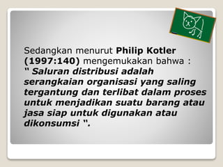 Sedangkan menurut Philip Kotler
(1997:140) mengemukakan bahwa :
“ Saluran distribusi adalah
serangkaian organisasi yang sa...