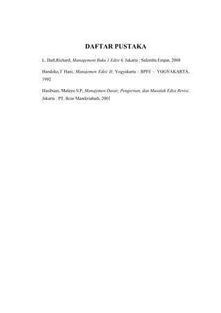 DAFTAR PUSTAKA 
L. Daft,Richard, Management Buku 1 Edisi 6, Jakarta : Salemba Empat, 2008 
Handoko,T Hani, Manajemen Edisi II, Yogyakarta : BPFE – YOGYAKARTA, 
1992 
Hasibuan, Malayu S.P, Manajemen Dasar, Pengertian, dan Masalah Edisi Revisi, 
Jakarta : PT. Ikrar Mandiriabadi, 2001 
