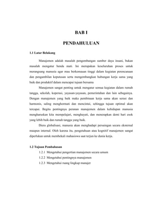 BAB I 
PENDAHULUAN 
1.1 Latar Belakang 
Manajemen adalah masalah pengembangan sumber daya insani, bukan 
masalah mengatur benda mati. Ini merupakan keseluruhan proses untuk 
merangsang manusia agar mau berkemauan tinggi dalam kegiatan perencanaan 
dan pengambilan keputusan serta mengembangkan hubungan kerja sama yang 
baik dan produktif dalam mencapai tujuan bersama 
Manajemen sangat penting untuk mengatur semua kegiatan dalam rumah 
tangga, sekolah, koperasi, yayasan-yayasan, pemerintahan dan lain sebagainya. 
Dengan manajemen yang baik maka pembinaan kerja sama akan serasi dan 
harmonis, saling menghormati dan mencintai, sehingga tujuan optimal akan 
tercapai. Begitu pentingnya peranan manajemen dalam kehidupan manusia 
mengharuskan kita mempelajari, menghayati, dan menerapkan demi hari esok 
yang lebih baik dan rumah tangga yang baik. 
Diera globalisasi, manusia akan menghadapi persaingan secara eksternal 
maupun internal. Oleh karena itu, pengetahuan atau kognitif manajemen sangat 
diperlukan untuk membekali mahasiswa saat terjun ke dunia kerja. 
1.2 Tujuan Pembahasan 
1.2.1 Mengetahui pengertian manajemen secara umum 
1.2.2 Mengetahui pentingnya manajemen 
1.2.3 Mengetahui ruang lingkup manajer 
 
