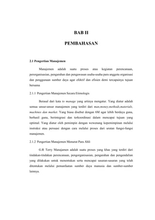 BAB II 
PEMBAHASAN 
2.1 Pengertian Manajemen 
Manajemen adalah suatu proses atau kegiatan perencanaan, 
perorganisasian, pengarahan dan pengawasan usaha-usaha para anggota organisasi 
dan penggunaan sumber daya agar efektif dan efisien demi tercapainya tujuan 
bersama 
2.1.1 Pengertian Manajemen Secara Etimologis 
Berasal dari kata to manage yang artinya mengatur. Yang diatur adalah 
semua unsur-unsur manajemen yang terdiri dari man,money,methods,materials, 
machines dan market. Yang biasa disebut dengan 6M agar lebih berdaya guna, 
berhasil guna, berintegrasi dan terkoordinasi dalam mencapai tujuan yang 
optimal. Yang diatur oleh pemimpin dengan wewenang kepemimpinan melalui 
instruksi atau persuasi dengan cara melalui proses dari urutan fungsi-fungsi 
manajemen. 
2.1.2 Pengertian Manajemen Menurut Para Ahli 
G.R Terry Manajamen adalah suatu proses yang khas yang terdiri dari 
tindakan-tindakan perencanaan, pengorganisasian, pengarahan dan pengendalian 
yang dilakukan untuk menentukan serta mencapai sasaran-sasaran yang telah 
ditentukan melalui pemanfaatan sumber daya manusia dan sumber-sumber 
lainnya. 
 