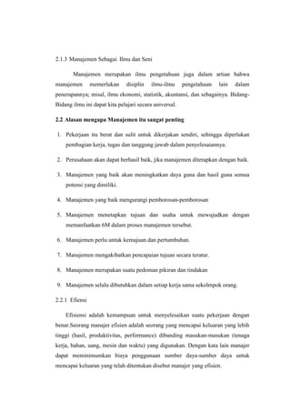 2.1.3 Manajemen Sebagai Ilmu dan Seni 
Manajemen merupakan ilmu pengetahuan juga dalam artian bahwa 
manajemen memerlukan disiplin ilmu-ilmu pengetahuan lain dalam 
penerapannya; misal, ilmu ekonomi, statistik, akuntansi, dan sebagainya. Bidang- 
Bidang ilmu ini dapat kita pelajari secara universal. 
2.2 Alasan mengapa Manajemen itu sangat penting 
1. Pekerjaan itu berat dan sulit untuk dikerjakan sendiri, sehingga diperlukan 
pembagian kerja, tugas dan tanggung jawab dalam penyelesaiannya. 
2. Perusahaan akan dapat berhasil baik, jika manajemen diterapkan dengan baik. 
3. Manajemen yang baik akan meningkatkan daya guna dan hasil guna semua 
potensi yang dimiliki. 
4. Manajemen yang baik mengurangi pemborosan-pemborosan 
5. Manajemen menetapkan tujuan dan usaha untuk mewujudkan dengan 
memanfaatkan 6M dalam proses manajemen tersebut. 
6. Manajemen perlu untuk kemajuan dan pertumbuhan. 
7. Manajemen mengakibatkan pencapaian tujuan secara teratur. 
8. Manajemen merupakan suatu pedoman pikiran dan tindakan 
9. Manajemen selalu dibutuhkan dalam setiap kerja sama sekolmpok orang. 
2.2.1 Efiensi 
Efisiensi adalah kemampuan untuk menyelesaikan suatu pekerjaan dengan 
benar.Seorang manajer efisien adalah seorang yang mencapai keluaran yang lebih 
tinggi (hasil, produktivitas, performance) dibanding masukan-masukan (tenaga 
kerja, bahan, uang, mesin dan waktu) yang digunakan. Dengan kata lain manajer 
dapat meminimumkan biaya penggunaan sumber daya-sumber daya untuk 
mencapai keluaran yang telah ditentukan disebut manajer yang efisien. 
 
