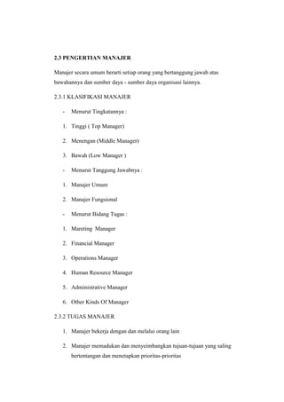 2.3 PENGERTIAN MANAJER 
Manajer secara umum berarti setiap orang yang bertanggung jawab atas 
bawahannya dan sumber daya - sumber daya organisasi lainnya. 
2.3.1 KLASIFIKASI MANAJER 
- Menurut Tingkatannya : 
1. Tinggi ( Top Manager) 
2. Menengan (Middle Manager) 
3. Bawah (Low Manager ) 
- Menurut Tanggung Jawabnya : 
1. Manajer Umum 
2. Manajer Fungsional 
- Menurut Bidang Tugas : 
1. Mareting Manager 
2. Financial Manager 
3. Operations Manager 
4. Human Resource Manager 
5. Administrative Manager 
6. Other Kinds Of Manager 
2.3.2 TUGAS MANAJER 
1. Manajer bekerja dengan dan melalui orang lain 
2. Manajer memadukan dan menyeimbangkan tujuan-tujuan yang saling 
bertentangan dan menetapkan prioritas-prioritas 
 