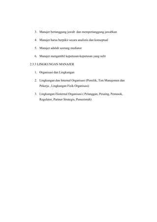 3. Manajer bertanggung jawab dan mempertanggung jawabkan 
4. Manajer harus berpikir secara analistis dan konseptual 
5. Manajer adalah seorang mediator 
6. Manajer mengambil keputusan-keputusan yang sulit 
2.3.3 LINGKUNGAN MANAJER 
1. Organisasi dan Lingkungan 
2. Lingkungan dan Internal Organisasi (Pemilik, Tim Manajemen dan 
Pekerja , Lingkungan Fisik Organisasi) 
3. Lingkungan Eksternal Organisasi ( Pelanggan, Pesaing, Pemasok, 
Regulator, Partner Strategis, Pemerintah) 
 