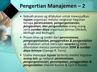 Pengertian Manajemen – 2  Sebuah proses yg dilakukan untuk mewujudkan  tujuan  organisasi melalui rangkaian kegiatan berupa  perencanaan, pengorganisasian, pengarahan, dan pengendalian  orang-orang serta  sumber daya  organisasi lainnya (Nickels, McHugh and McHugh). Proses khas yg terdiri dari  perencanaan, pengorganisasian, penggerakan & pengendalian  yg dilakukan untuk mencapai  sasaran  yg telah ditentukan melalui pemanfaatan  SDM & sumber daya lainnya  (George R. Terry). Usaha mencapai  tujuan  tertentu melalui kegiatan  orang lain  yg meliputi  perencanaan, pengorganisasian, penempatan, penggerakan & pengendalian  (Harold Koontz & Cyril O’Donel). 