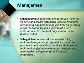 Manajemen  Sebagai Ilmu :  bidang ilmu pengetahuan (science) yg berusaha secara sistematis untuk memahami mengapa & bagaimana manusia bekerja bersama untuk mencapai tujuan & membuat sistem kerjasama ini bermanfaat bagi kemanusiaan  (Luther Gullick). Sebagai Seni :  seni untuk mencapai hasil yg maksimal dengan usaha yg minimal, demikian pula mencapai kesejahteraan dan kebahagiaan maksimal bagi pimpinan maupun pekerja serta memberikan pelayanan terbaik kepada masyarakat. 