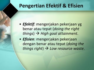 Pengertian Efektif & Efisien Efektif : mengerjakan pekerjaan yg benar atau tepat ( doing the right things )     High goal attainment . Efisien : mengerjakan pekerjaan dengan benar atau tepat ( doing the things right )     Low resource waste . 
