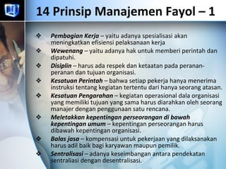 14 Prinsip Manajemen Fayol – 1  Pembagian Kerja  – yaitu adanya spesialisasi akan meningkatkan efisiensi pelaksanaan kerja Wewenang  – yaitu adanya hak untuk memberi perintah dan dipatuhi. Disiplin  – harus ada respek dan ketaatan pada peranan-peranan dan tujuan organisasi. Kesatuan Perintah  – bahwa setiap pekerja hanya menerima instruksi tentang kegiatan tertentu dari hanya seorang atasan. Kesatuan Pengarahan  – kegiatan operasional dala organisasi yang memiliki tujuan yang sama harus diarahkan oleh seorang manajer dengan penggunaan satu rencana. Meletakkan kepentingan perseorangan di bawah kepentingan umum  – kepentingan perseorangan harus dibawah kepentingan organisasi.  Balas jasa  – kompensasi untuk pekerjaan yang dilaksanakan harus adil baik bagi karyawan maupun pemilik. Sentralisasi  – adanya keseimbangan antara pendekatan sentraliasi dengan desentralisasi. 