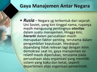 Gaya Manajemen Antar Negara Rusia  –  Negara yg terbentuk dari sejarah Uni Soviet, yang kini tinggal nama, rupanya masih mengusung pentingnya  otoritas  dalam suatu manajemen. Hingga kini,  hierarki  dalam perusahaan masih merupakan faktor penting, terutama dalam pengambilan keputusan. Meskipun dipandang tidak relevan lagi dengan iklim demokrasi saat ini, gaya manajemen ini relatif masih diperlukan, terutama pada perusahaan atau organisasi yang memiliki sistem yang baku dan ketat, seperti departemen atau organisasi pemerintah. 