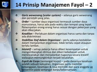 14 Prinsip Manajemen Fayol – 2  Garis wewenang (scalar system)  – adanya garis wewenang dan perintah yang jelas. Order  – sumber daya organisasi termasuk sumber daya manusianya, harus ada pada waktu dan tempat yang tepat. Penempatan orang-orang harus sesuai dengan pekerjaan yang akan dikerjakan. Keadilan  – Perlakuan dalam organisasi harus sama dan tanpa ada diskriminasi Stabilitas Staf dalam Organisasi  – perlu adanya kestabilan dalam menjalankan organisasi, tidak terlalu cepat ataupun terlalu lambat. Inisiatif  – setiap pekerja harus diberi kesempatan untuk mengembangkan dirinya dan diberi kebebasan untuk merencanakan dan menjalankan tugasnya secara kreatif walaupun memungkinkan terjadi kesalahan. Esprit de Corps  (semangat korps) – pada dasarnya kesatuan adalah sebuah kekuatan. Organisasi perlu memiliki kebanggaan, kesetiaan & rasa memiliki dari para anggota yg tercermin pada semangat korps/kebersamaan.  