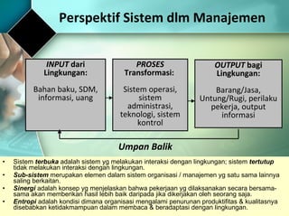 Perspektif Sistem dlm Manajemen Sistem  terbuka  adalah sistem yg melakukan interaksi dengan lingkungan; sistem  tertutup  tidak melakukan interaksi dengan lingkungan.  Sub-sistem  merupakan elemen dalam sistem organisasi / manajemen yg satu sama lainnya saling berkaitan. Sinergi  adalah konsep yg menjelaskan bahwa pekerjaan yg dilaksanakan secara bersama-sama akan memberikan hasil lebih baik daripada jika dikerjakan oleh seorang saja.  Entropi  adalah kondisi dimana organisasi mengalami penurunan produktifitas & kualitasnya disebabkan ketidakmampuan dalam membaca & beradaptasi dengan lingkungan.  INPUT  dari Lingkungan: Bahan baku, SDM, informasi, uang PROSES  Transformasi:  Sistem operasi, sistem administrasi, teknologi, sistem kontrol OUTPUT  bagi Lingkungan: Barang/Jasa, Untung/Rugi, perilaku pekerja, output informasi Umpan Balik 