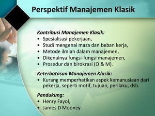 Perspektif Manajemen Klasik Kontribusi Manajemen Klasik: Spesialisasi pekerjaan, Studi mengenai masa dan beban kerja, Metode ilmiah dalam manajemen, Dikenalnya fungsi-fungsi manajemen, Prosedur dan birokrasi (O & M). Keterbatasan Manajemen Klasik: Kurang memperhatikan aspek kemanusiaan dari pekerja, seperti motif, tujuan, perilaku, dsb. Pendukung: Henry Fayol, James D Mooney. 