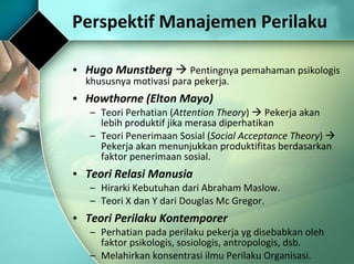 Hugo Munstberg      Pentingnya pemahaman psikologis khususnya motivasi para pekerja. Howthorne (Elton Mayo) Teori Perhatian ( Attention Theory )    Pekerja akan lebih produktif jika merasa diperhatikan  Teori Penerimaan Sosial ( Social Acceptance Theory )    Pekerja akan menunjukkan produktifitas berdasarkan faktor penerimaan sosial. Teori Relasi Manusia Hirarki Kebutuhan dari Abraham Maslow. Teori X dan Y dari Douglas Mc Gregor. Teori Perilaku Kontemporer Perhatian pada perilaku pekerja yg disebabkan oleh faktor psikologis, sosiologis, antropologis, dsb. Melahirkan konsentrasi ilmu Perilaku Organisasi. Perspektif Manajemen Perilaku 