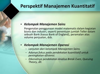 Kelompok Manajemen Sains Pengenalan penggunaan model matematis dalam kegiatan bisnis dan industri, seperti penentuan jumlah Teller dalam sebuah Bank (kasus Bank of England), peramalan atas volume penjualan, dsb. Kelompok Manajemen Operasi Lanjutan dari kelompok Manajemen Sains. Adanya fokus pada pendekatan kuantitatif untuk peningkatan efisiensi. Dikenalnya pendekatan Analisa Break Even, Queuing Theory, dll. Perspektif Manajemen Kuantitatif 