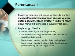 Perencanaan Proses yg menyangkut upaya yg dilakukan untuk  mengantisipasi kecenderungan di masa yg akan datang dan penentuan strategi / taktik yg tepat  untuk mewujudkan target & tujuan organisasi.  Kegiatan yg dilakukan: Menetapkan tujuan dan target bisnis, Merumuskan strategi untuk mencapai tujuan dan target bisnis tersebut, Menentukan sumber-sumber daya yg diperlukan, Menetapkan standar/indikator keberhasilan dalam pencapaian tujuan dan target bisnis. 