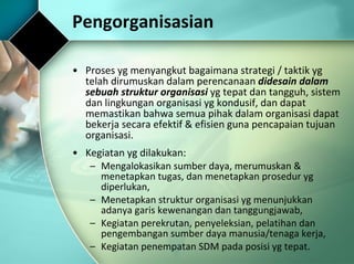 Pengorganisasian Proses yg menyangkut bagaimana strategi / taktik yg telah dirumuskan dalam perencanaan  didesain dalam sebuah struktur organisasi  yg tepat dan tangguh, sistem dan lingkungan organisasi yg kondusif, dan dapat memastikan bahwa semua pihak dalam organisasi dapat bekerja secara efektif & efisien guna pencapaian tujuan organisasi.  Kegiatan yg dilakukan: Mengalokasikan sumber daya, merumuskan & menetapkan tugas, dan menetapkan prosedur yg diperlukan, Menetapkan struktur organisasi yg menunjukkan adanya garis kewenangan dan tanggungjawab, Kegiatan perekrutan, penyeleksian, pelatihan dan pengembangan sumber daya manusia/tenaga kerja, Kegiatan penempatan SDM pada posisi yg tepat. 