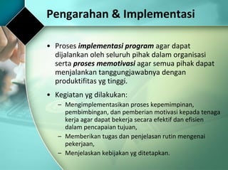 Pengarahan & Implementasi Proses  implementasi program  agar dapat dijalankan oleh seluruh pihak dalam organisasi serta  proses memotivasi  agar semua pihak dapat menjalankan tanggungjawabnya dengan produktifitas yg tinggi.  Kegiatan yg dilakukan: Mengimplementasikan proses kepemimpinan, pembimbingan, dan pemberian motivasi kepada tenaga kerja agar dapat bekerja secara efektif dan efisien dalam pencapaian tujuan, Memberikan tugas dan penjelasan rutin mengenai pekerjaan, Menjelaskan kebijakan yg ditetapkan. 
