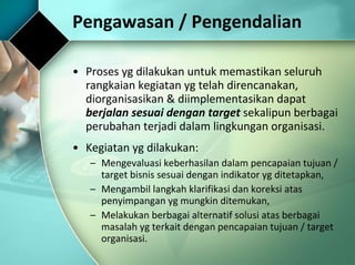 Pengawasan / Pengendalian Proses yg dilakukan untuk memastikan seluruh rangkaian kegiatan yg telah direncanakan, diorganisasikan & diimplementasikan dapat  berjalan sesuai dengan target  sekalipun berbagai perubahan terjadi dalam lingkungan organisasi.  Kegiatan yg dilakukan: Mengevaluasi keberhasilan dalam pencapaian tujuan / target bisnis sesuai dengan indikator yg ditetapkan, Mengambil langkah klarifikasi dan koreksi atas penyimpangan yg mungkin ditemukan, Melakukan berbagai alternatif solusi atas berbagai masalah yg terkait dengan pencapaian tujuan / target organisasi. 