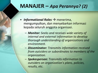 MANAJER –  Apa Perannya? (2) Informational Roles     menerima, mengumpulkan, dan menyebarkan informasi kepada seluruh anggota organisasi. Monitor:  Seeks and receives wide variety of internal and external information to develop thorough understanding of organizations and environment. Disseminator:  Transmits information received from outsiders or subordinates to members of the organization. Spokesperson:  Transmits information to outsiders on organization's plans, policies, results, etc. 