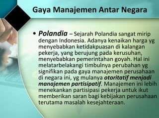 Polandia  –  Sejarah Polandia sangat mirip dengan Indonesia. Adanya kenaikan harga yg menyebabkan ketidakpuasan di kalangan pekerja, yang berujung pada kerusuhan, menyebabkan pemerintahan goyah. Hal ini melatarbelakangi timbulnya perubahan yg signifikan pada gaya manajemen perusahaan di negara ini, yg mulanya  otoritatif menjadi manajemen partisipatif . Manajemen ini lebih menekankan partisipasi pekerja untuk ikut memberikan saran bagi kebijakan perusahaan terutama masalah kesejahteraan. Gaya Manajemen Antar Negara 