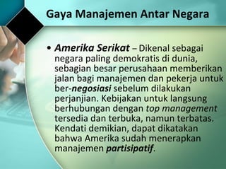 Amerika Serikat  –  Dikenal sebagai negara paling demokratis di dunia, sebagian besar perusahaan memberikan jalan bagi manajemen dan pekerja untuk ber- negosiasi  sebelum dilakukan perjanjian. Kebijakan untuk langsung berhubungan dengan  top management  tersedia dan terbuka, namun terbatas. Kendati demikian, dapat dikatakan bahwa Amerika sudah menerapkan manajemen  partisipatif .   Gaya Manajemen Antar Negara 