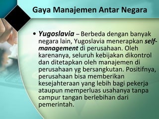 Yugoslavia  –  Berbeda dengan banyak negara lain, Yugoslavia menerapkan  self-management  di perusahaan. Oleh karenanya, seluruh kebijakan dikontrol dan ditetapkan oleh manajemen di perusahaan yg bersangkutan. Positifnya, perusahaan bisa memberikan kesejahteraan yang lebih bagi pekerja ataupun memperluas usahanya tanpa campur tangan berlebihan dari pemerintah. Gaya Manajemen Antar Negara 