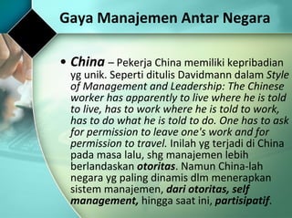 China  –  Pekerja China memiliki kepribadian yg unik.  Seperti ditulis Davidmann dalam  Style of Management and Leadership: The Chinese worker has apparently to live where he is told to live, has to work where he is told to work, has to do what he is told to do. One has to ask for permission to leave one's work and for permission to travel.  Inilah yg terjadi di China pada masa lalu, shg manajemen lebih berlandaskan  otoritas . Namun China-lah negara yg paling dinamis dlm menerapkan sistem manajemen,  dari otoritas, self management,  hingga saat ini,  partisipatif . Gaya Manajemen Antar Negara 