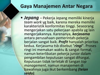 Jepang  –  Pekerja Jepang memiliki kinerja  team work  yg baik, karena mereka memiliki karakteristik konformitas tinggi. Seseorang mengerjakan satu pekerjaan apabila yg lain mengerjakannya. Karenanya,  kerjasama  antara perusahaan-pemerintah-pekerja berjalan sangat baik.  Profit  hanyalah prioritas kedua. Kerjasama tsb disebut " ringi ". Proses ringi ini memakan waktu & sangat formal, namun keterlibatan pekerja junior dalam pengambilan keputusan sangat dihargai. Keputusan tidak terletak di tangan  top management , namun manajemen di bawahnya juga ikut berkembang  (teian seido) .   Gaya Manajemen Antar Negara 