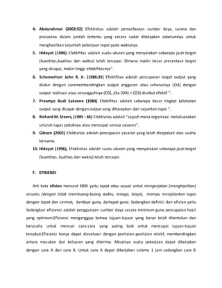 4. Abdurahmat (2003:92) Efektivitas adalah pemanfaatan sumber daya, sarana dan
prasarana dalam jumlah tertentu yang secara sadar ditetapkan sebelumnya untuk
menghasilkan sejumlah pekerjaan tepat pada waktunya.
5. Hidayat (1986) Efektifitas adalah suatu ukuran yang menyatakan seberapa jauh target
(kuantitas,kualitas dan waktu) telah tercapai. Dimana makin besar presentase target
yang dicapai, makin tinggi efektifitasnya”.
6. Schemerhon John R. Jr. (1986:35) Efektifitas adalah pencapaian target output yang
diukur dengan caramembandingkan output anggaran atau seharusnya (OA) dengan
output realisasi atau sesungguhnya (OS), jika (OA) > (OS) disebut efektif ”.
7. Prasetyo Budi Saksono (1984) Efektifitas adalah seberapa besar tingkat kelekatan
output yang dicapai dengan output yang diharapkan dari sejumlah input “.
8. Richard M. Steers, (1985 : 46) Efektivitas adalah “sejauh mana organisasi melaksanakan
seluruh tugas pokoknya atau mencapai semua sasaran”.
9. Gibson (2002) Efektivitas adalah pencapaian sasaran yang telah disepakati atas usaha
bersama.
10. Hidayat (1996), Efektivitas adalah suatu ukuran yang menyatakan seberapa jauh target
(kuantitas, kualitas dan waktu) telah tercapai.
F. EFISIENSI
Arti kata efisien menurut KBBI yaitu tepat atau sesuai untuk mengerjakan (menghasilkan)
sesuatu (dengan tidak membuang-buang waktu, tenaga, biaya), mampu menjalankan tugas
dengan tepat dan cermat, berdaya guna, bertepat guna. Sedangkan definisi dari efisien yaitu
Sedangkan efisiensi adalah penggunaan sumber daya secara minimum guna pencapaian hasil
yang optimum.Efisiensi menganggap bahwa tujuan-tujuan yang benar telah ditentukan dan
berusaha untuk mencari cara-cara yang paling baik untuk mencapai tujuan-tujuan
tersebut.Efisiensi hanya dapat dievaluasi dengan penilaian-penilaian relatif, membandingkan
antara masukan dan keluaran yang diterima. Misalnya suatu pekerjaan dapat dikerjakan
dengan cara A dan cara B. Untuk cara A dapat dikerjakan selama 1 jam sedangkan cara B
 